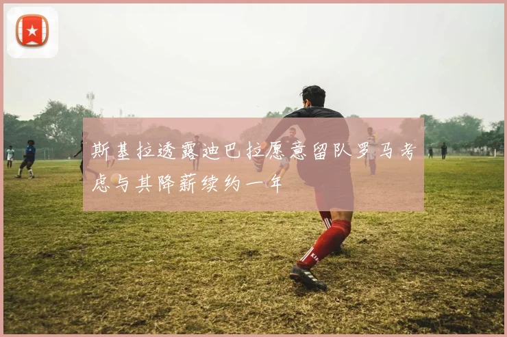 斯基拉透露迪巴拉愿意留队罗马考虑与其降薪续约一年