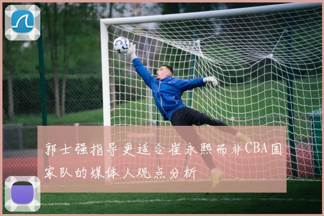 郭士强指导更适合崔永熙而非CBA国家队的媒体人观点分析