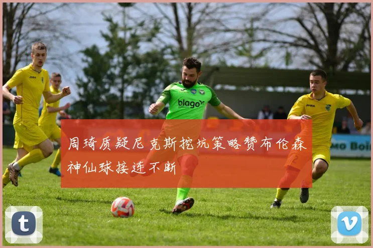周琦质疑尼克斯挖坑策略赞布伦森神仙球接连不断