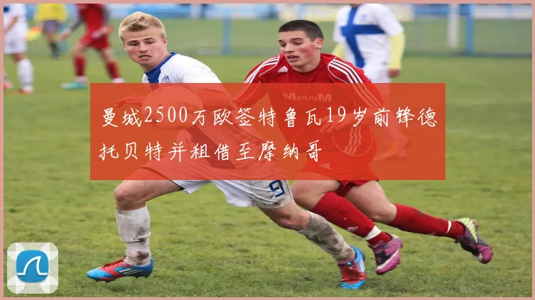 曼城2500万欧签特鲁瓦19岁前锋德托贝特并租借至摩纳哥
