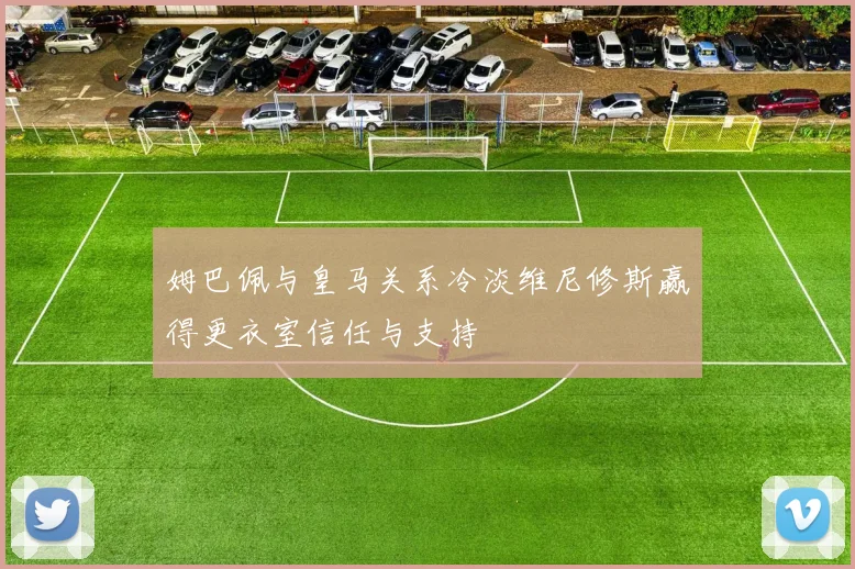 姆巴佩与皇马关系冷淡维尼修斯赢得更衣室信任与支持