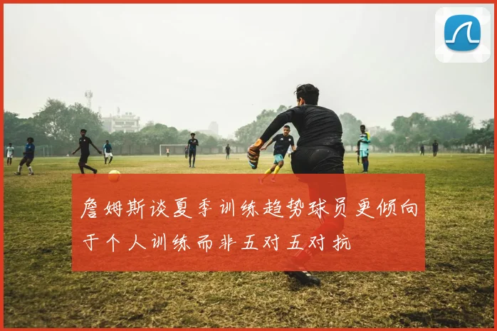 詹姆斯谈夏季训练趋势球员更倾向于个人训练而非五对五对抗