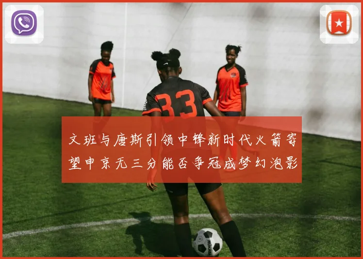 文班与唐斯引领中锋新时代火箭寄望申京无三分能否争冠成梦幻泡影