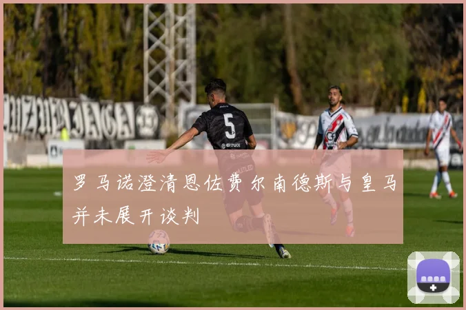 罗马诺澄清恩佐费尔南德斯与皇马并未展开谈判