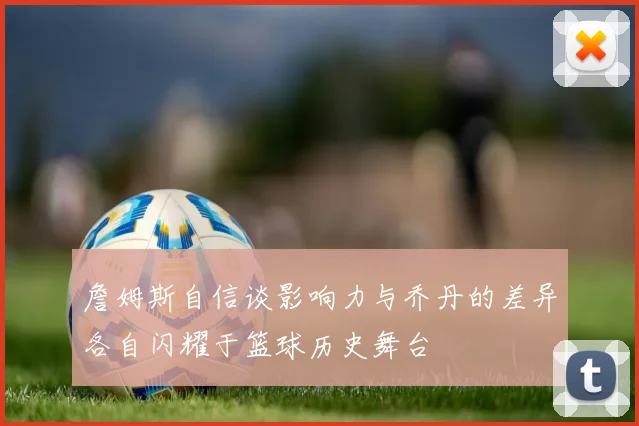 詹姆斯自信谈影响力与乔丹的差异各自闪耀于篮球历史舞台