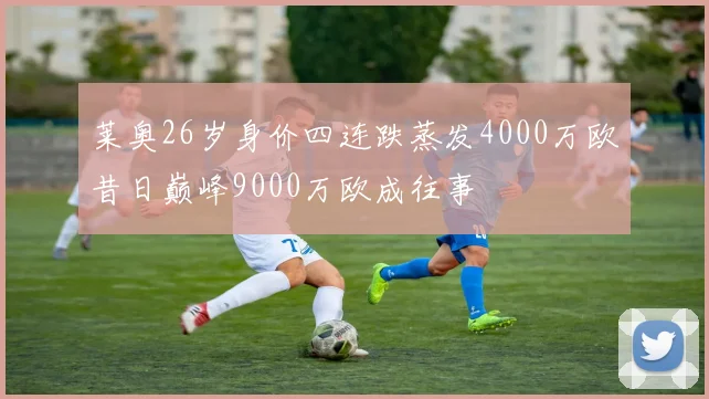 莱奥26岁身价四连跌蒸发4000万欧昔日巅峰9000万欧成往事