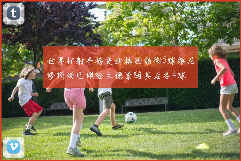 世界杯射手榜更新梅西领衔5球维尼修斯姆巴佩哈兰德紧随其后各4球