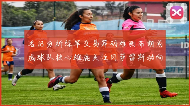 名记分析绿军交易筹码难测布朗或成球队核心雄鹿关注冈萨雷斯动向