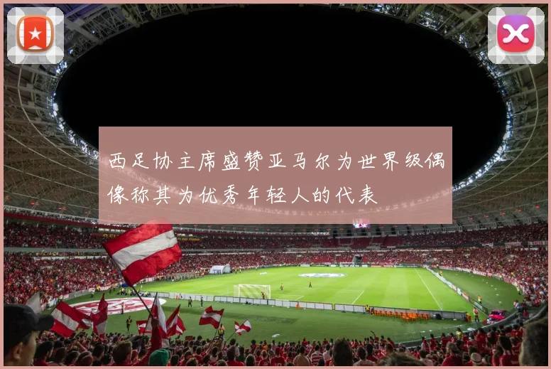 西足协主席盛赞亚马尔为世界级偶像称其为优秀年轻人的代表