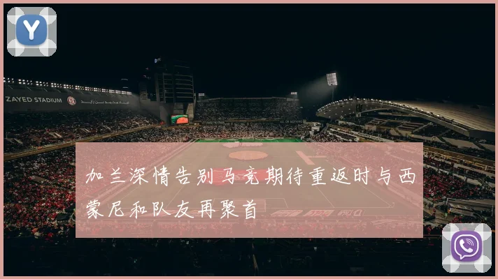加兰深情告别马竞期待重返时与西蒙尼和队友再聚首