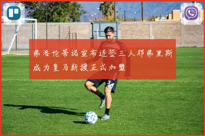 弗洛伦蒂诺宣布连签三人邓弗里斯成为皇马新援正式加盟