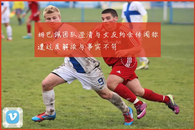 姆巴佩团队澄清与女友约会传闻称遭过度解读与事实不符