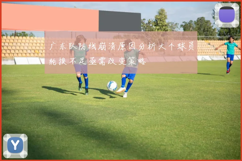 广东队防线崩溃原因分析大个球员轮换不足亟需改变策略