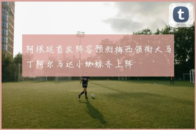 阿根廷首发阵容预测梅西领衔大马丁阿尔马达小蜘蛛齐上阵
