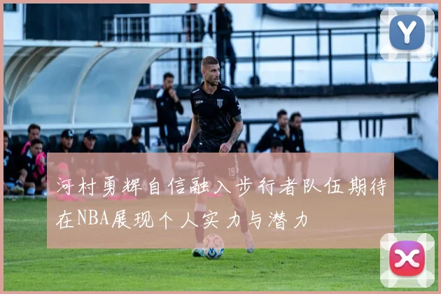 河村勇辉自信融入步行者队伍期待在NBA展现个人实力与潜力