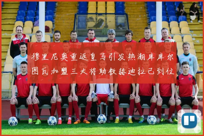 穆里尼奥重返皇马引发热潮库库尔图瓦加盟三大将助教赫迪拉已到位