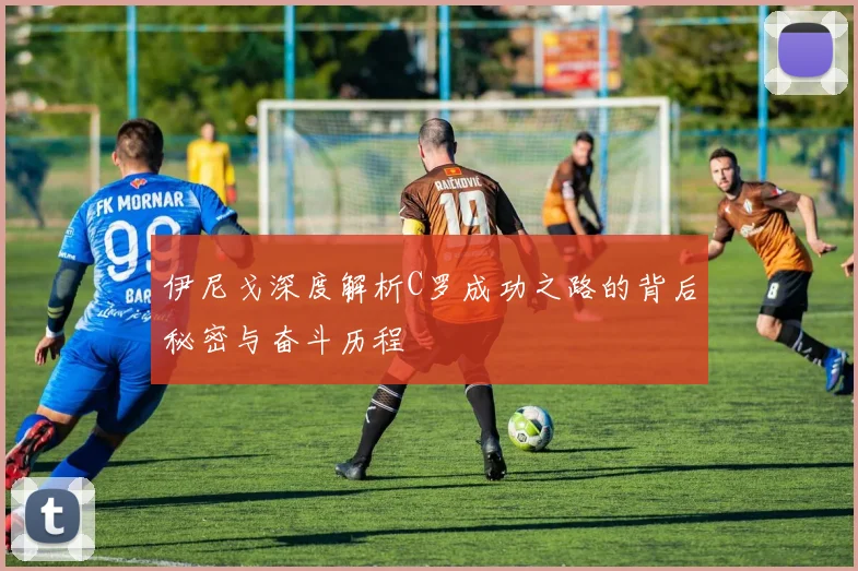 伊尼戈深度解析C罗成功之路的背后秘密与奋斗历程