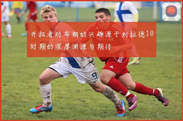 开拓者对布朗的兴趣源于利拉德10时期的深厚渊源与期待