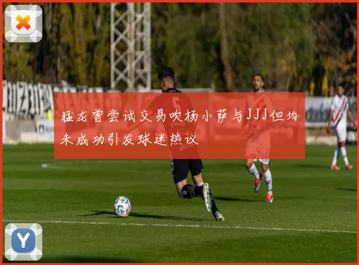 猛龙曾尝试交易吹杨小萨与JJJ但均未成功引发球迷热议