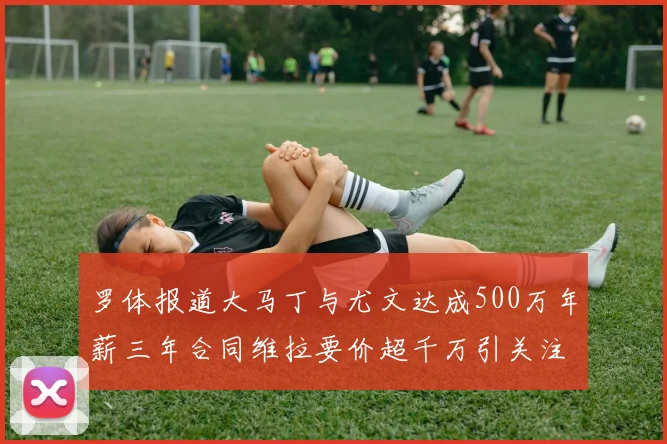 罗体报道大马丁与尤文达成500万年薪三年合同维拉要价超千万引关注