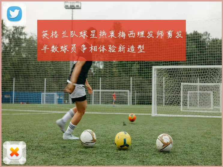 英格兰队球星热衷梅西理发师剪发半数球员争相体验新造型