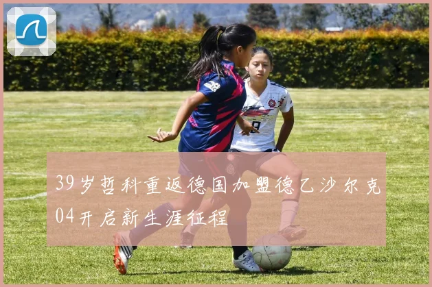 39岁哲科重返德国加盟德乙沙尔克04开启新生涯征程