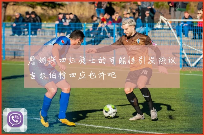 詹姆斯回归骑士的可能性引发热议吉尔伯特回应也许吧