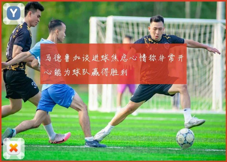 马德鲁加谈进球焦虑心情称非常开心能为球队赢得胜利