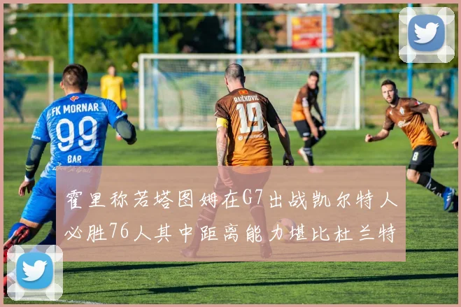 霍里称若塔图姆在G7出战凯尔特人必胜76人其中距离能力堪比杜兰特