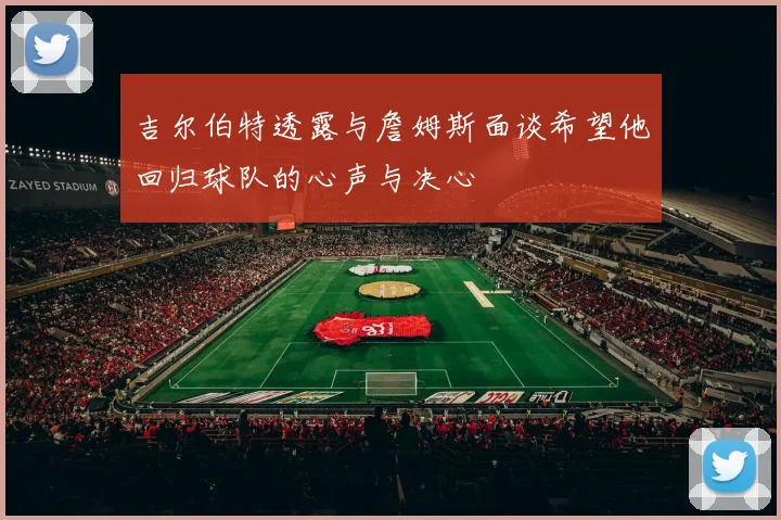 吉尔伯特透露与詹姆斯面谈希望他回归球队的心声与决心