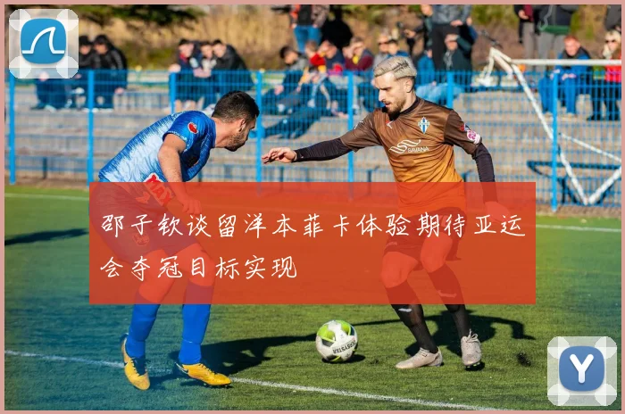 邵子钦谈留洋本菲卡体验期待亚运会夺冠目标实现