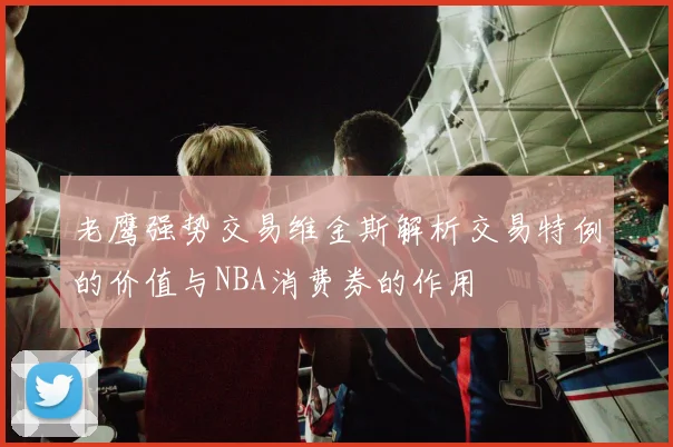 老鹰强势交易维金斯解析交易特例的价值与NBA消费券的作用