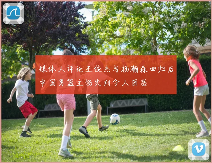 媒体人评论王俊杰与杨瀚森回归后中国男篮主场失利令人困惑