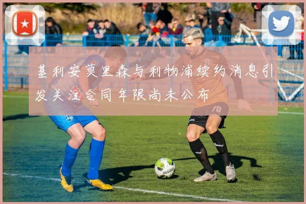 基利安莫里森与利物浦续约消息引发关注合同年限尚未公布