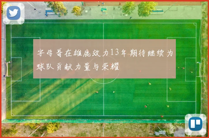 字母哥在雄鹿效力13年期待继续为球队贡献力量与荣耀