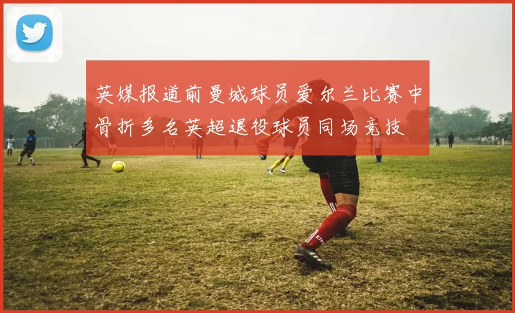 英媒报道前曼城球员爱尔兰比赛中骨折多名英超退役球员同场竞技