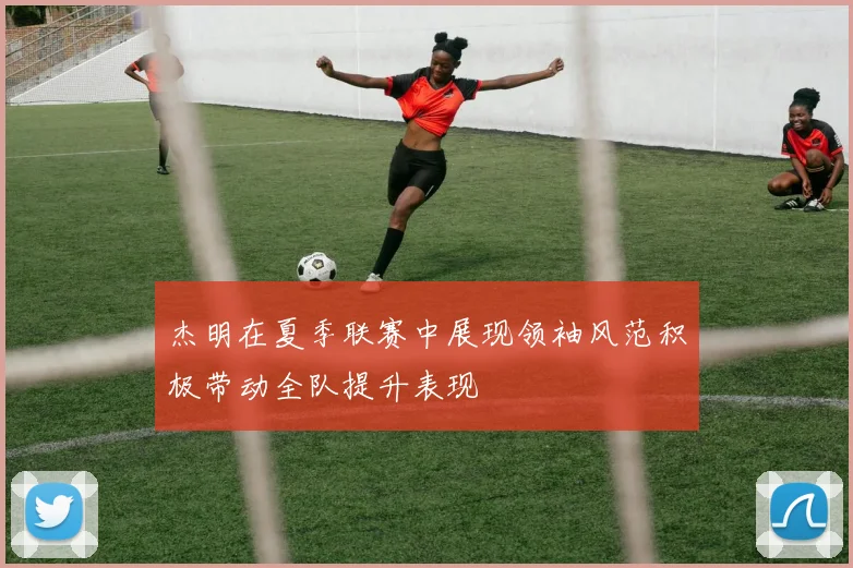 杰明在夏季联赛中展现领袖风范积极带动全队提升表现